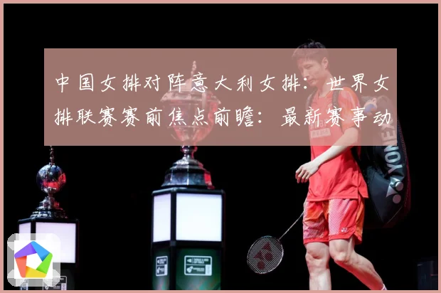 中国女排对阵意大利女排：世界女排联赛赛前焦点前瞻：最新赛事动态与深度分析