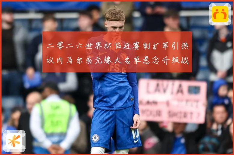 二零二六世界杯临近赛制扩军引热议内马尔或无缘大名单悬念升级战术观察：最新赛事动态与深度分析