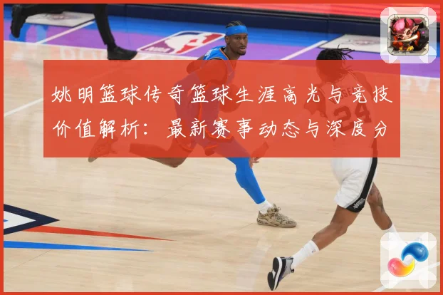 姚明篮球传奇篮球生涯高光与竞技价值解析：最新赛事动态与深度分析