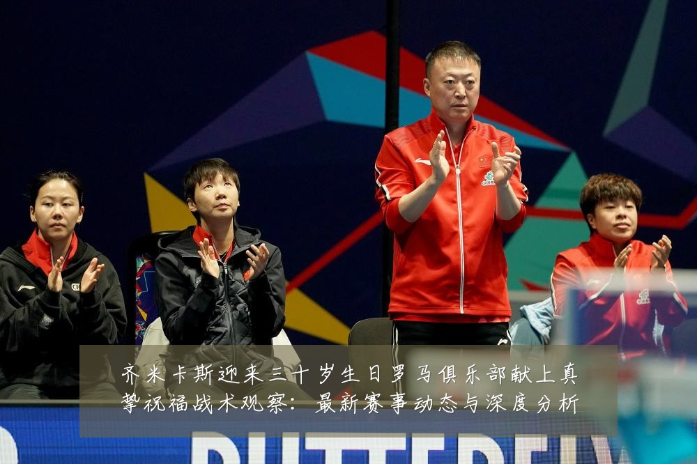 齐米卡斯迎来三十岁生日罗马俱乐部献上真挚祝福战术观察：最新赛事动态与深度分析