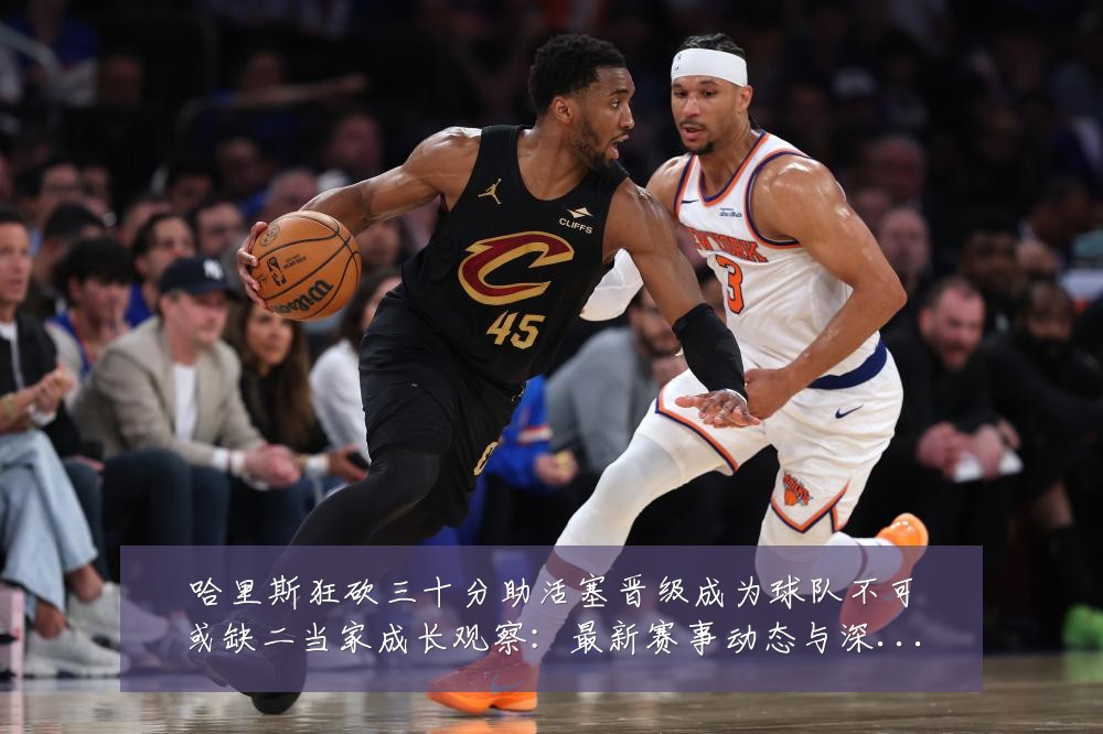 哈里斯狂砍三十分助活塞晋级成为球队不可或缺二当家成长观察:最新赛事动态与深度分析